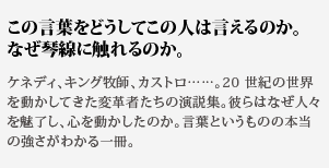 この言葉をどうしてこの人
は言えるのか。なぜ琴線に触れるのか。ケネディ、キング牧師、カストロ……。20 世紀の世界を動かし
てきた変革者たちの演説集。彼らはなぜ人々を魅了し、心を動
かしたのか。言葉というものの本当の強さがわかる一冊。