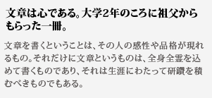 文章は心である。大学2
年のころに祖父からもらった一冊。文章を書くということは、その人の感性や品格が現れるもの。
それだけに文章というものは、全身全霊を込めて書くものであ
り、それは生涯にわたって研鑽を積むべきものでもある。