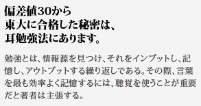 偏差値30から東大に合格した秘密は、耳勉強法にあります。勉強とは、情報源を見つけ、それをインプットし、記憶し、アウトプットする繰り返しである。その際、言葉を最も効率よく記憶するには、聴覚を使うことが重要だと著者は主張する。