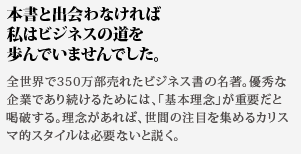 本書と出会わなければ
私はビジネスの道を歩んでいませんでした。全世界で350万部売れたビジネス書の名著。優秀な企業であり続けるためには、「基本理念」が重要だと喝破する。理念があれば、世間の注目を集めるカリスマ的スタイルは必要ないと説く。