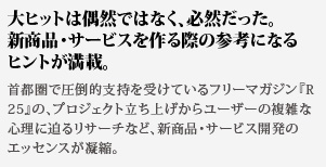大ヒットは偶然ではなく、必然だった。新商品・サービスを作る際の参考になるヒントが満載。首都圏で圧倒的支持を受けているフリーマガジン『R25』の、プロジェクト立ち上げからユーザーの複雑な心理に迫るリサーチなど、新商品・サービス開発のエッセンスが凝縮。