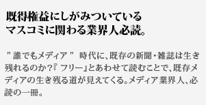 既得権益にしがみついている
マスコミに関わる業界人必読。誰でもメディア 時代に、既存の新聞・雑誌は生き残れるのか?『 フリー』とあわせて読むことで、既存メディアの生き残る道が見えてくる。メディア業界人、必読の一冊。
