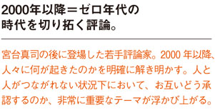 2000年以降=ゼロ年代の時代を切り拓く評論。
宮台真司の後に登場した若手評論家。2000 年以降人々に何が起きたのかを明確に解き明かす。人と
人がつながれない状況下において、お互いどう承認するのか、非常に重要なテーマが浮かび上がる。
