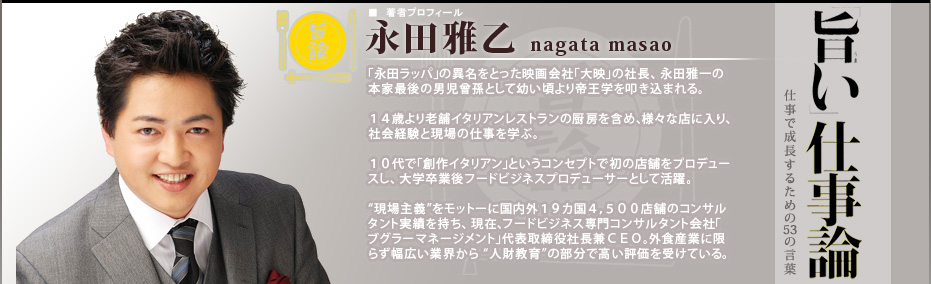 旨い仕事論2 仕事で成長するための53の言葉
■著者プロフィール 永田雅乙 nagata masao「永田ラッパ」の異名をとった映画会社「大映」の社長、 永田雅一の本家最後の男児曾孫として幼い頃より帝王学を叩き込まれる。14歳より老舗イタリアンレストランの厨房を含め、様々な店に入り、社会経験と現場の仕事を学ぶ。10代で「創作イタリアン」というコンセプトで初の店舗をプロデュースし、大学卒業後フードビジネスプロデューサーとして活躍。
“現場主義”をモットーに国内外19カ国4,500店舗のコンサルタント実績を持ち、 現在、フードビジネス専門コンサルタント会社「ブグラーマネージメント」代表取締役社長兼CEO。外食産業に限らず幅広い業界から “人財教育”の部分で高い評価を受けている。
