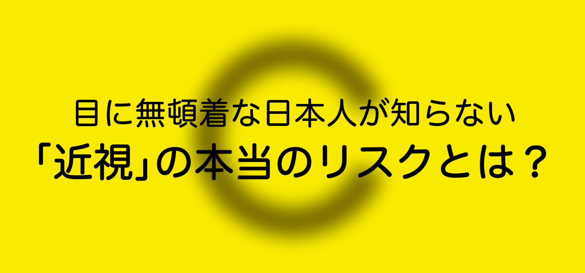 目に無頓着な日本人が知らない「近視」の本当のリスクとは？